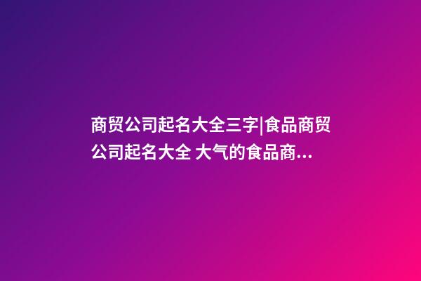 商贸公司起名大全三字|食品商贸公司起名大全 大气的食品商贸公司名字大全-第1张-公司起名-玄机派